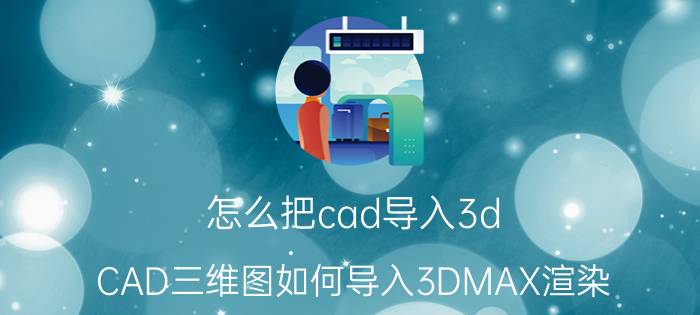 怎么把cad导入3d CAD三维图如何导入3DMAX渲染？